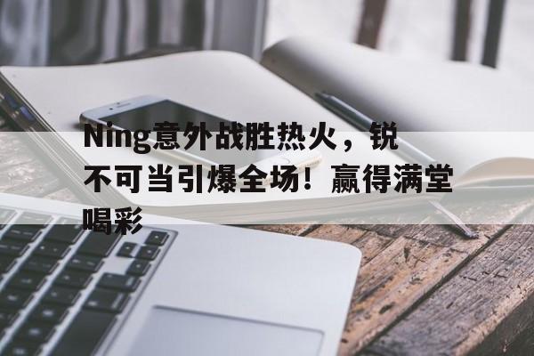 亚博体育平台-Ning意外战胜热火，锐不可当引爆全场！赢得满堂喝彩的简单介绍-亚博体育平台